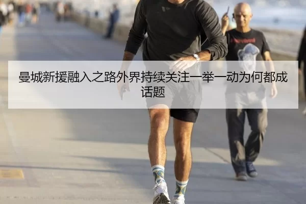 曼城新援融入之路外界持续关注一举一动为何都成话题